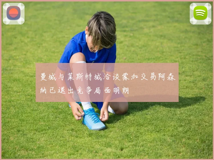 曼城与莱斯特城洽谈蒙加交易阿森纳已退出竞争局面明朗