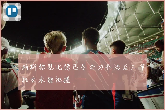 纳斯称恩比德已尽全力乔治后三节机会未能把握