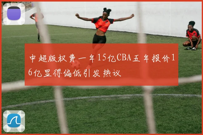 中超版权费一年15亿CBA五年报价16亿显得偏低引发热议