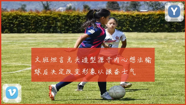 文班坦言光头造型源于内心想法输球后决定改变形象以振奋士气
