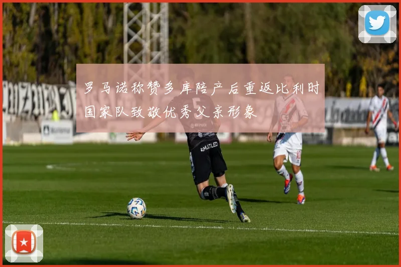 罗马诺称赞多库陪产后重返比利时国家队致敬优秀父亲形象