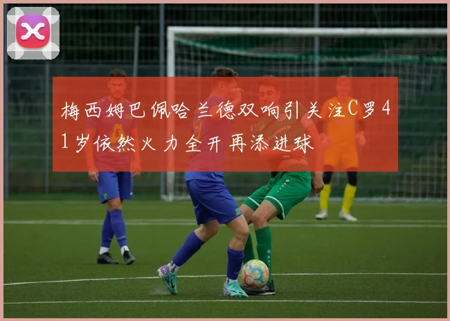梅西姆巴佩哈兰德双响引关注C罗41岁依然火力全开再添进球