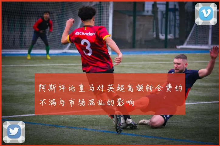 阿斯评论皇马对英超高额转会费的不满与市场混乱的影响