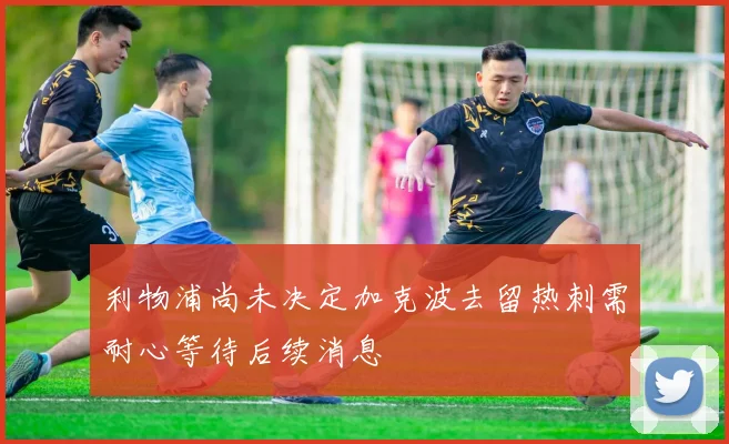 利物浦尚未决定加克波去留热刺需耐心等待后续消息