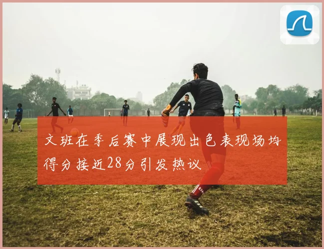 文班在季后赛中展现出色表现场均得分接近28分引发热议