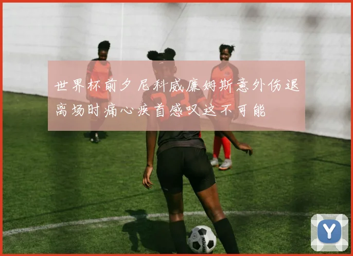 世界杯前夕尼科威廉姆斯意外伤退离场时痛心疾首感叹这不可能
