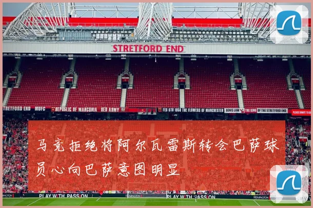 马竞拒绝将阿尔瓦雷斯转会巴萨球员心向巴萨意图明显