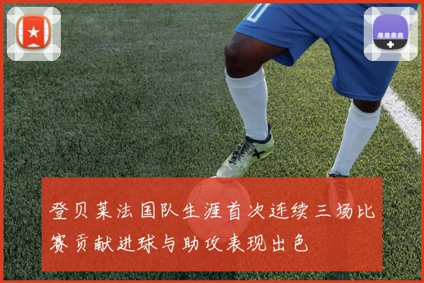 登贝莱法国队生涯首次连续三场比赛贡献进球与助攻表现出色