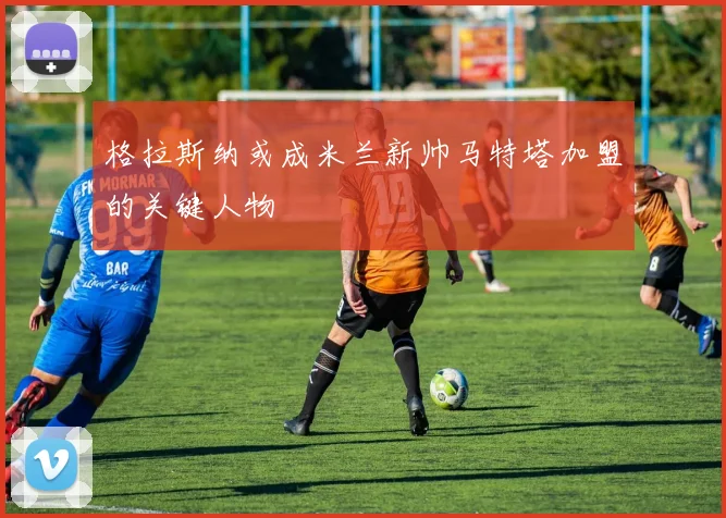 格拉斯纳或成米兰新帅马特塔加盟的关键人物