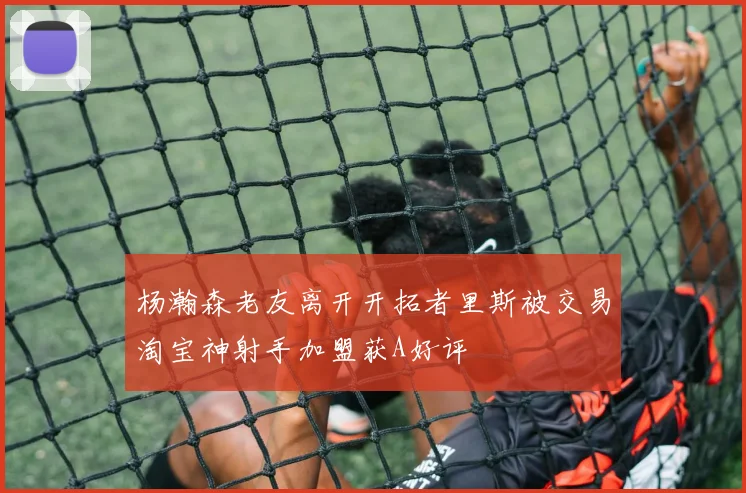 杨瀚森老友离开开拓者里斯被交易淘宝神射手加盟获A好评