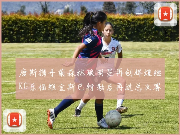 唐斯携手前森林狼明星再创辉煌继KG乐福维金斯巴特勒后再进总决赛