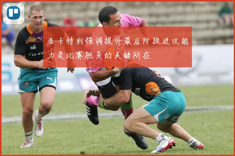 洛卡特利强调提升最后阶段进攻能力是比赛胜负的关键所在