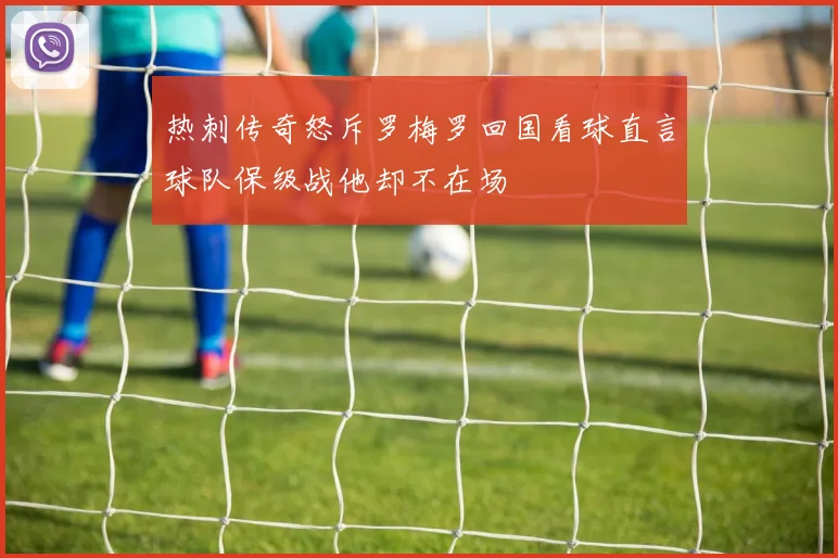 热刺传奇怒斥罗梅罗回国看球直言球队保级战他却不在场