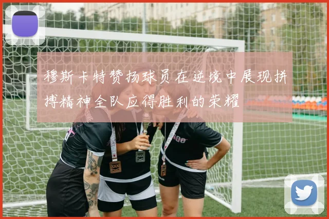 穆斯卡特赞扬球员在逆境中展现拼搏精神全队应得胜利的荣耀