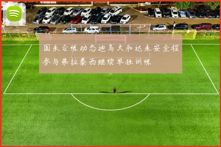 国米合练动态迪乌夫和达米安全程参与弗拉泰西继续单独训练