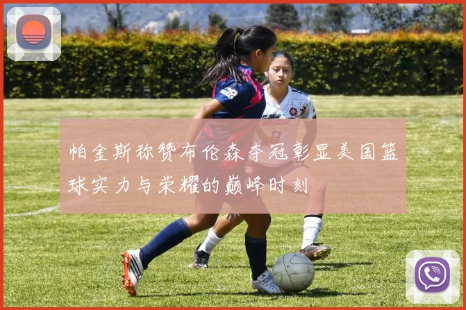 帕金斯称赞布伦森夺冠彰显美国篮球实力与荣耀的巅峰时刻