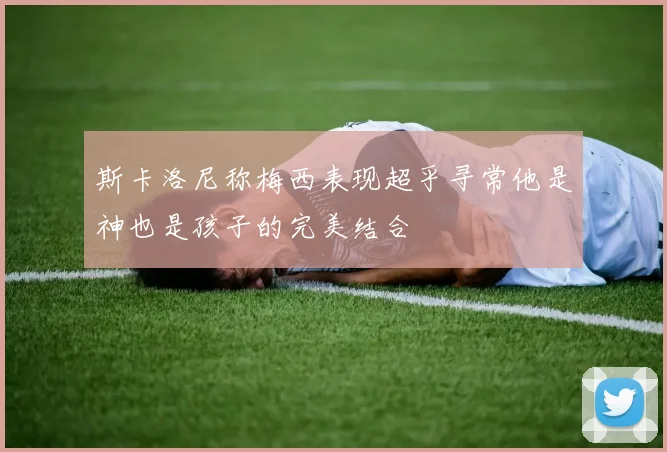 斯卡洛尼称梅西表现超乎寻常他是神也是孩子的完美结合