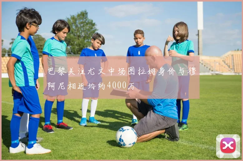 巴黎关注尤文中场图拉姆身价与穆阿尼相近均约4000万