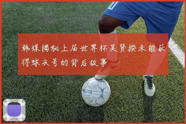 韩媒揭秘上届世界杯吴贤揆未能获得球衣号的背后故事