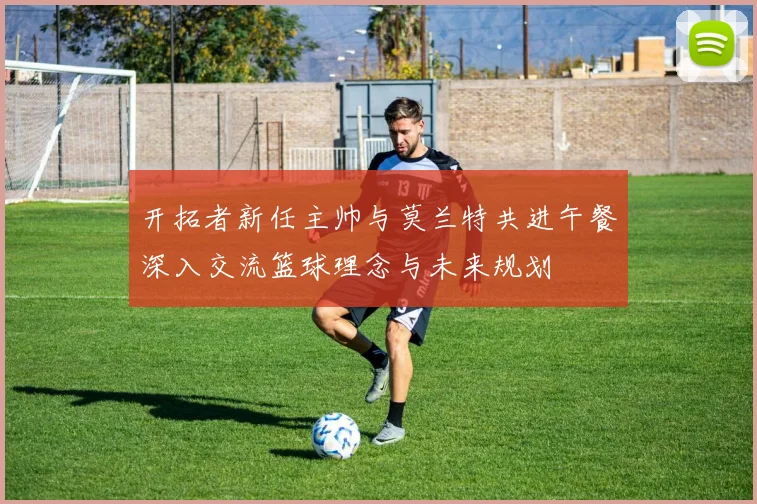 开拓者新任主帅与莫兰特共进午餐深入交流篮球理念与未来规划