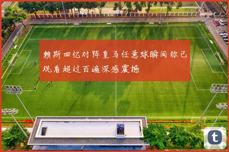 赖斯回忆对阵皇马任意球瞬间称已观看超过百遍深感震撼